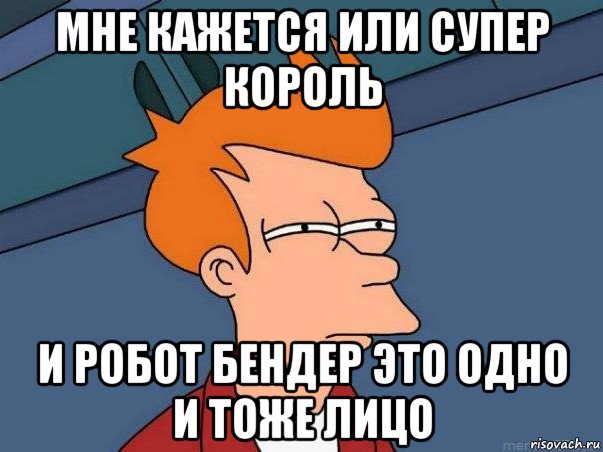 мне кажется или супер король и робот бендер это одно и тоже лицо, Мем  Фрай (мне кажется или)