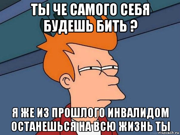 ты че самого себя будешь бить ? я же из прошлого инвалидом останешься на всю жизнь ты, Мем  Фрай (мне кажется или)