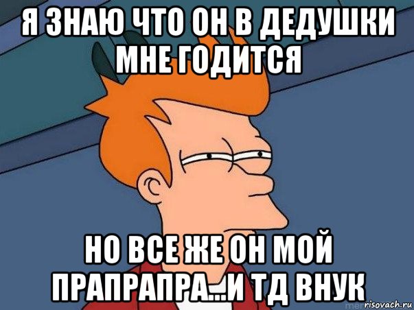 я знаю что он в дедушки мне годится но все же он мой прапрапра...и тд внук, Мем  Фрай (мне кажется или)