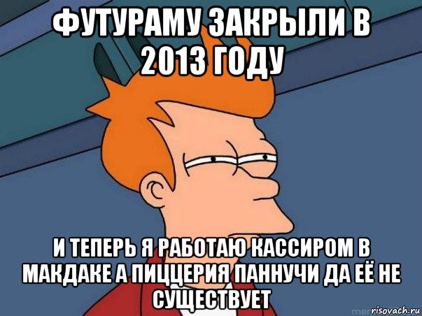 футураму закрыли в 2013 году и теперь я работаю кассиром в макдаке а пиццерия паннучи да её не существует, Мем  Фрай (мне кажется или)