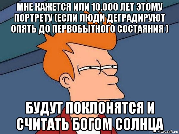 мне кажется или 10.000 лет этому портрету (если люди деградируют опять до первобытного состаяния ) будут поклонятся и считать богом солнца, Мем  Фрай (мне кажется или)