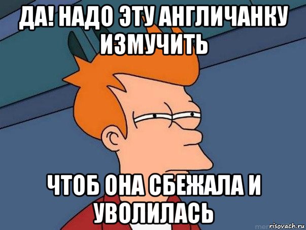 да! надо эту англичанку измучить чтоб она сбежала и уволилась, Мем  Фрай (мне кажется или)