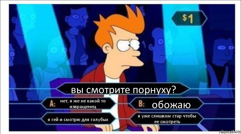 вы смотрите порнуху? нет, я же не какой то извращенец обожаю я гей и смотрю для голубых я уже слишком стар чтобы ее смотреть