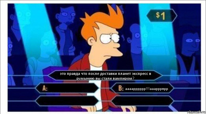 это правда что после доставки планет экспресс в румынию вы стали вампиром?  аааарррррр!!!ааарррпрр  