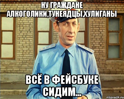 Ну граждане алкоголики,тунеядцы,хулиганы всё в фейсбуке сидим...