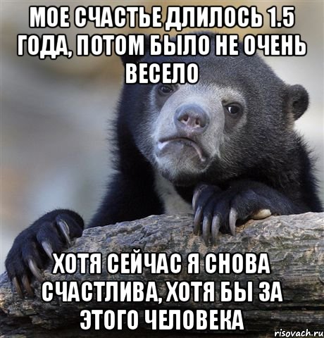 Мое счастье длилось 1.5 года, потом было не очень весело хотя сейчас я снова счастлива, хотя бы за этого человека