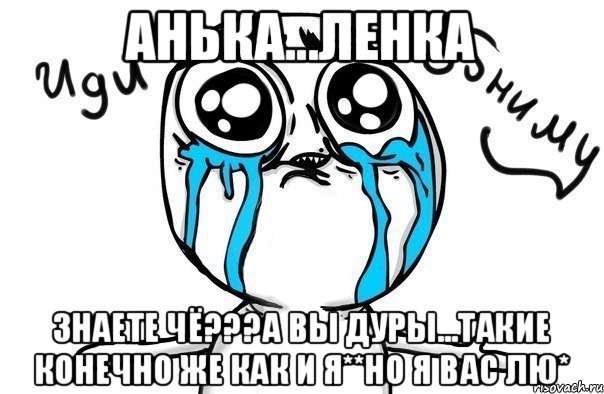 Анька...Ленка Знаете чё???а ВЫ ДУРЫ...ТАКИЕ КОНЕЧНО ЖЕ КАК И Я**НО Я ВАС ЛЮ*, Мем Иди обниму