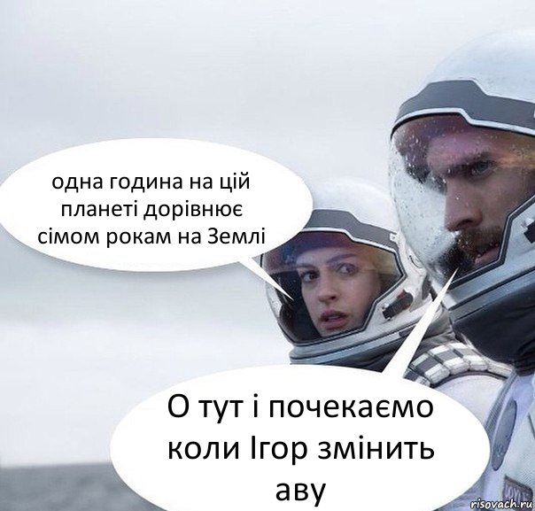 одна година на цій планеті дорівнює сімом рокам на Землі О тут і почекаємо коли Ігор змінить аву