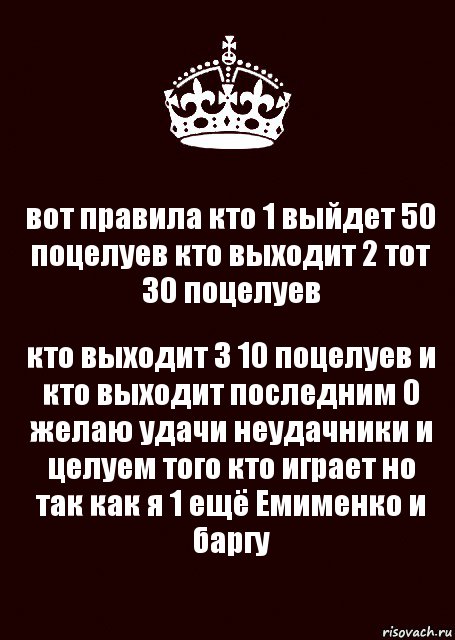 вот правила кто 1 выйдет 50 поцелуев кто выходит 2 тот 30 поцелуев кто выходит 3 10 поцелуев и кто выходит последним 0 желаю удачи неудачники и целуем того кто играет но так как я 1 ещё Емименко и баргу