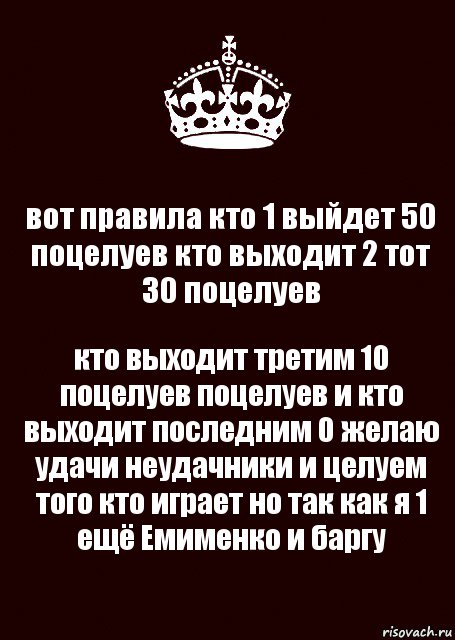 вот правила кто 1 выйдет 50 поцелуев кто выходит 2 тот 30 поцелуев кто выходит третим 10 поцелуев поцелуев и кто выходит последним 0 желаю удачи неудачники и целуем того кто играет но так как я 1 ещё Емименко и баргу