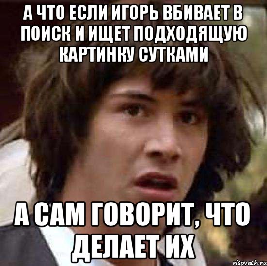 а что если Игорь вбивает в поиск и ищет подходящую картинку сутками а сам говорит, что делает их, Мем А что если (Киану Ривз)