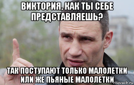 виктория, как ты себе представляешь? так поступают только малолетки или же пьяные малолетки, Мем Кличко говорит