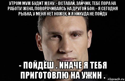 утром муж будит жену: - вставай, зайчик, тебе пора на работу! жена, поворачиваясь на другой бок: - я сегодня рыбка, у меня нет ножек, и я никуда не пойду - пойдёш . иначе я тебя приготовлю на ужин ., Мем Кличко