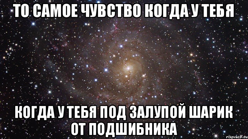 То самое чувство Когда у тебя Когда у тебя под залупой шарик от подшибника, Мем  Космос (офигенно)