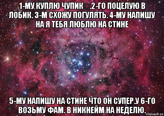 1-му куплю чупик.2-го поцелую в лобик. 3-м схожу погулять. 4-му напишу на я тебя люблю на стине 5-му напишу на стине что он супер.у 6-го возьму фам. в никнейм на неделю.