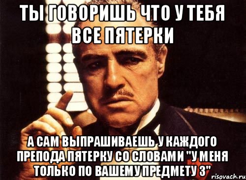 Ты говоришь что у тебя все пятерки А сам выпрашиваешь у каждого препода пятерку со словами "у меня только по вашему предмету 3", Мем крестный отец