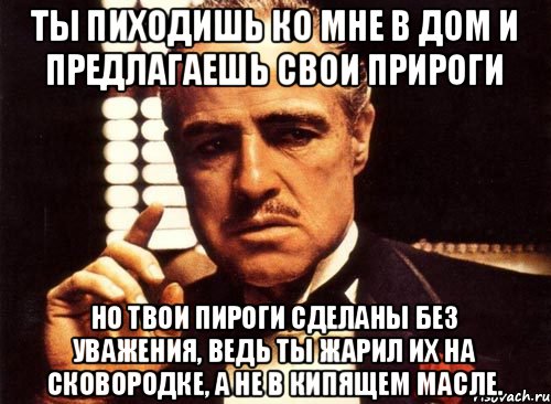 Ты пиходишь ко мне в дом и предлагаешь свои прироги но твои пироги сделаны без уважения, ведь ты жарил их на сковородке, а не в кипящем масле., Мем крестный отец