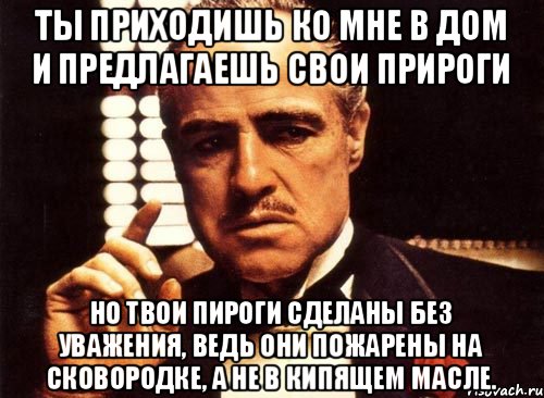 Ты приходишь ко мне в дом и предлагаешь свои прироги но твои пироги сделаны без уважения, ведь они пожарены на сковородке, а не в кипящем масле., Мем крестный отец