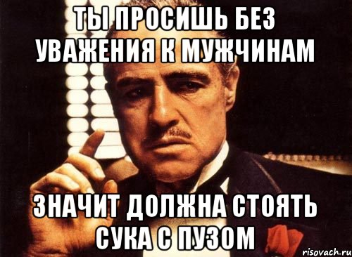 ты просишь без уважения к мужчинам значит должна стоять сука с пузом, Мем крестный отец