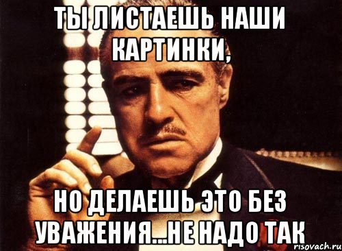 ты листаешь наши картинки, но делаешь это без уважения...не надо так, Мем крестный отец