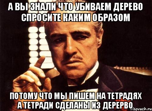 А вы знали что убиваем дерево спросите каким образом потому что мы пишем на тетрадях а тетради сделаны из дерерво, Мем крестный отец