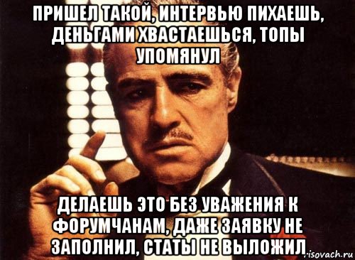 пришел такой, интервью пихаешь, деньгами хвастаешься, топы упомянул делаешь это без уважения к форумчанам, даже заявку не заполнил, статы не выложил, Мем крестный отец