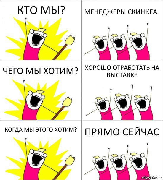 КТО МЫ? МЕНЕДЖЕРЫ СКИНКЕА ЧЕГО МЫ ХОТИМ? ХОРОШО ОТРАБОТАТЬ НА ВЫСТАВКЕ КОГДА МЫ ЭТОГО ХОТИМ? ПРЯМО СЕЙЧАС