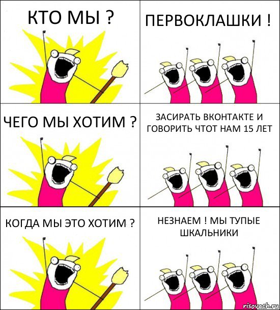 КТО МЫ ? ПЕРВОКЛАШКИ ! ЧЕГО МЫ ХОТИМ ? ЗАСИРАТЬ ВКОНТАКТЕ И ГОВОРИТЬ ЧТОТ НАМ 15 ЛЕТ КОГДА МЫ ЭТО ХОТИМ ? НЕЗНАЕМ ! МЫ ТУПЫЕ ШКАЛЬНИКИ