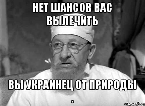 Нет шансов Вас вылечить Вы украинец от природы .