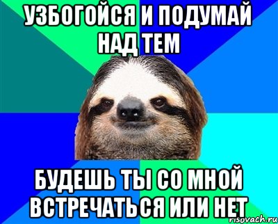 узбогойся и подумай над тем будешь ты со мной встречаться или нет