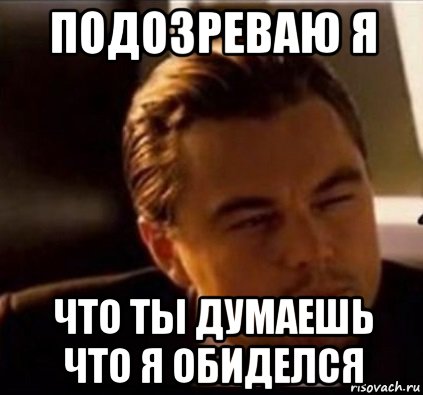 подозреваю я что ты думаешь что я обиделся