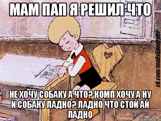 мам пап я решил что не хочу собаку а что? комп хочу а ну и собаку ладно? ладно что стой ай ладно