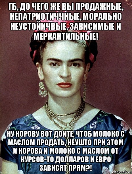 ГБ, до чего же вы продажные, непатриотиччные, морально неустойичвые, зависимые и меркантильные! Ну корову вот доите, чтоб молоко с маслом продать, неушто при этом и корова и молоко с маслом от курсов-то долларов и евро зависят прям?!, Мем Magdalena Carmen Frieda Kahlo Ca