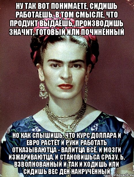 Ну так вот понимаете, сидишь работаешь, в том смысле, что продукт выдаёшь, производишь значит, готовый или починённый но как слышишь, что курс доллара и евро растёт и руки работать отказываютца - валитца всё, и мозги изжариваютца, и становишьса сразу, Ь, взволнованный и так и ходишь или сидишь вес ден накручённый, Мем Magdalena Carmen Frieda Kahlo Ca