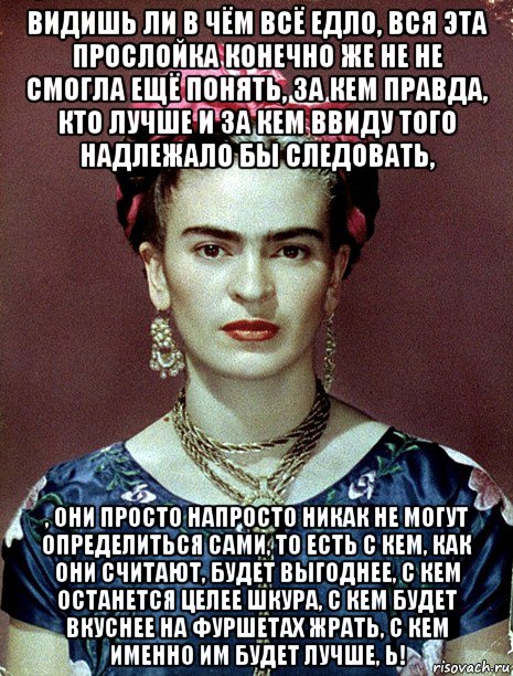 видишь ли в чём всё едло, вся эта прослойка конечно же не не смогла ещё понять, за кем правда, кто лучше и за кем ввиду того надлежало бы следовать, , они просто напросто никак не могут определиться сами, то есть с кем, как они считают, будет выгоднее, с кем останется целее шкура, с кем будет вкуснее на фуршетах жрать, с кем именно им будет лучше, ь!, Мем Magdalena Carmen Frieda Kahlo Ca