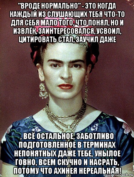 "вроде нормально" - это когда каждый из слушающих тебя что-то для себя мало того, что понял, но и извлёк, заинтересовался, усвоил, цитировать стал, заучил даже , всё остальное, заботливо подготовленное в терминах непонятных даже тебе, унылое говно, всем скучно и насрать, потому что ахинея нереальная!, Мем Magdalena Carmen Frieda Kahlo Ca