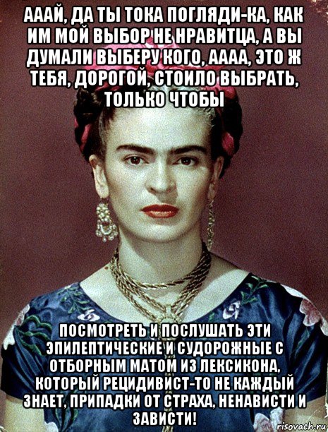 ааай, да ты тока погляди-ка, как им мой выбор не нравитца, а вы думали выберу кого, аааа, это ж тебя, дорогой, стоило выбрать, только чтобы посмотреть и послушать эти эпилептические и судорожные с отборным матом из лексикона, который рецидивист-то не каждый знает, припадки от страха, ненависти и зависти!, Мем Magdalena Carmen Frieda Kahlo Ca