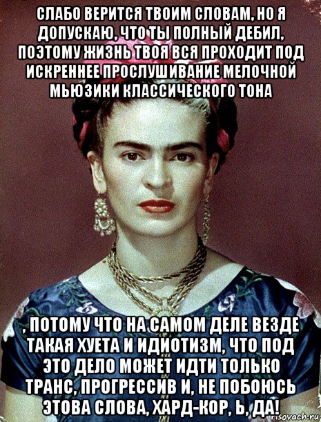 слабо верится твоим словам, но я допускаю, что ты полный дебил, поэтому жизнь твоя вся проходит под искреннее прослушивание мелочной мьюзики классического тона , потому что на самом деле везде такая хуета и идиотизм, что под это дело может идти только транс, прогрессив и, не побоюсь этова слова, хард-кор, ь, да!, Мем Magdalena Carmen Frieda Kahlo Ca