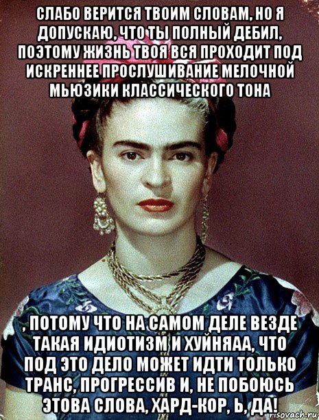 слабо верится твоим словам, но я допускаю, что ты полный дебил, поэтому жизнь твоя вся проходит под искреннее прослушивание мелочной мьюзики классического тона , потому что на самом деле везде такая идиотизм и хуйняаа, что под это дело может идти только транс, прогрессив и, не побоюсь этова слова, хард-кор, ь, да!, Мем Magdalena Carmen Frieda Kahlo Ca