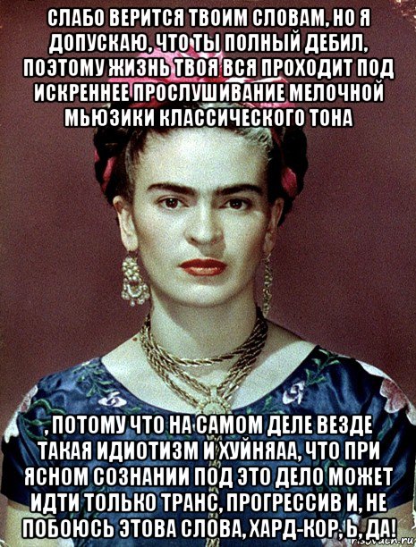 слабо верится твоим словам, но я допускаю, что ты полный дебил, поэтому жизнь твоя вся проходит под искреннее прослушивание мелочной мьюзики классического тона , потому что на самом деле везде такая идиотизм и хуйняаа, что при ясном сознании под это дело может идти только транс, прогрессив и, не побоюсь этова слова, хард-кор, ь, да!, Мем Magdalena Carmen Frieda Kahlo Ca