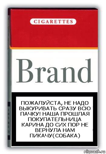 Пожалуйста, не надо выкуривать сразу всю пачку! наша прошлая покупательница Карина до сих пор не вернула нам пикачу(собака)