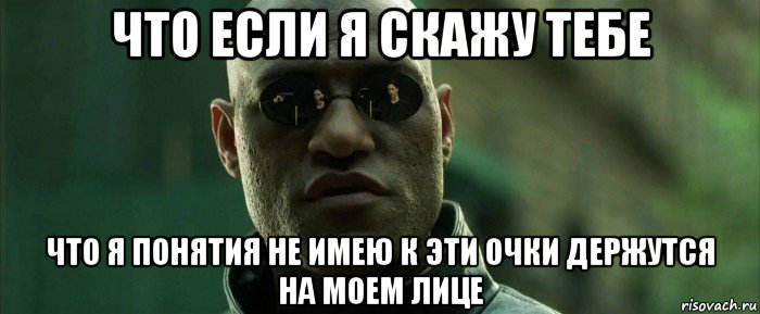 что если я скажу тебе что я понятия не имею к эти очки держутся на моем лице