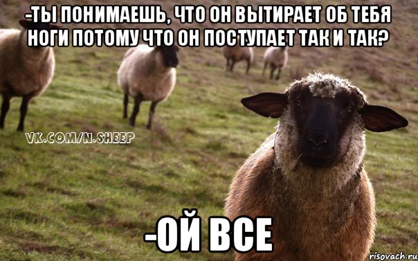 -Ты понимаешь, что он вытирает об тебя ноги потому что он поступает так и так? -Ой все, Мем  Наивная Овца