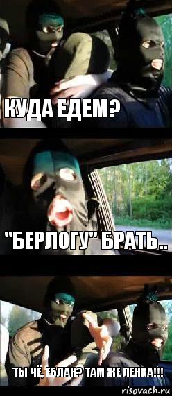 Куда едем? "Берлогу" брать.. Ты чё, еблан? Там же Ленка!!!