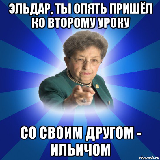 эльдар, ты опять пришёл ко второму уроку со своим другом - ильичом, Мем Наталья Ивановна