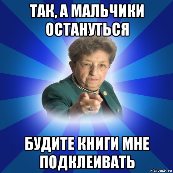 так, а мальчики остануться будите книги мне подклеивать, Мем Наталья Ивановна