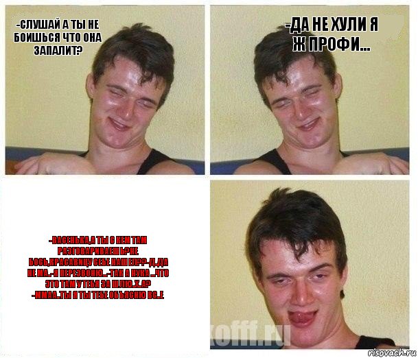 -Слушай а ты не боишься что она запалит? -Да не хули я ж профи... -Васенька,а ты с кем там разговариваешь?Не бось,красавицу себе нашел??-Д..Да не ма..-Я перезвоню...-Так а нука ...Что это там у тебя за шлю..х..а? -Ммаа..Ты я ты тебе объясню ВС..е