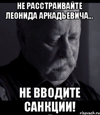 Не расстраивайте Леонида Аркадьевича... Не вводите санкции!