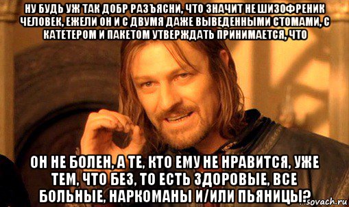 ну будь уж так добр разъясни, что значит не шизофреник человек, ежели он и с двумя даже выведенными стомами, с катетером и пакетом утверждать принимается, что он не болен, а те, кто ему не нравится, уже тем, что без, то есть здоровые, все больные, наркоманы и/или пьяницы?, Мем Нельзя просто так взять и (Боромир мем)