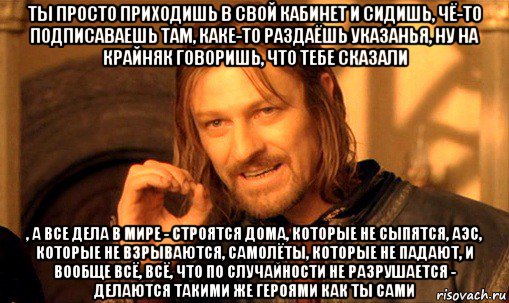 ты просто приходишь в свой кабинет и сидишь, чё-то подписаваешь там, каке-то раздаёшь указанья, ну на крайняк говоришь, что тебе сказали , а все дела в мире - строятся дома, которые не сыпятся, аэс, которые не взрываются, самолёты, которые не падают, и вообще всё, всё, что по случайности не разрушается - делаются такими же героями как ты сами, Мем Нельзя просто так взять и (Боромир мем)